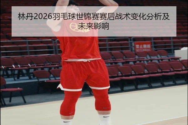 林丹2026羽毛球世锦赛赛后战术变化分析及未来影响