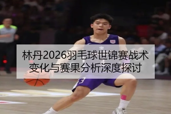 林丹2026羽毛球世锦赛战术变化与赛果分析深度探讨
