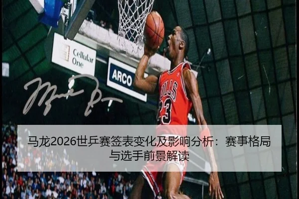 马龙2026世乒赛签表变化及影响分析：赛事格局与选手前景解读