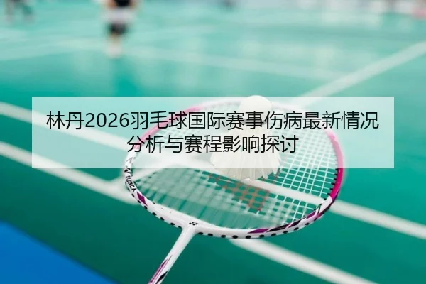 林丹2026羽毛球国际赛事伤病最新情况分析与赛程影响探讨