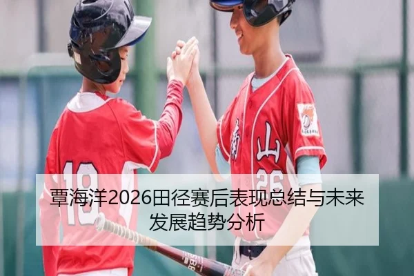 覃海洋2026田径赛后表现总结与未来发展趋势分析