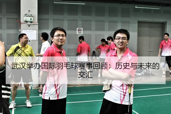 武汉举办国际羽毛球赛事回顾：历史与未来的交汇